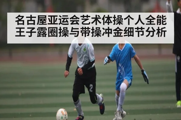 名古屋亚运会艺术体操个人全能王子露圈操与带操冲金细节分析