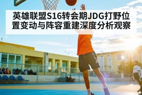 英雄联盟S16转会期JDG打野位置变动与阵容重建深度分析观察