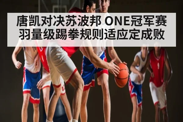 唐凯对决苏波邦 ONE冠军赛羽量级踢拳规则适应定成败